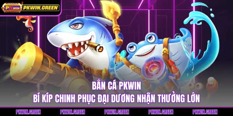 Bắn Cá PKWIN - Bí Kíp Chinh Phục Đại Dương Nhận Thưởng Lớn
