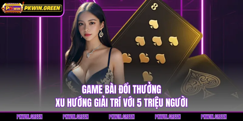Game Bài Đổi Thưởng - Xu Hướng Giải Trí Với 5 Triệu Người